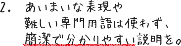 あいまいな表現や難しい専門用語は使わず、簡潔で分かりやすい説明を。